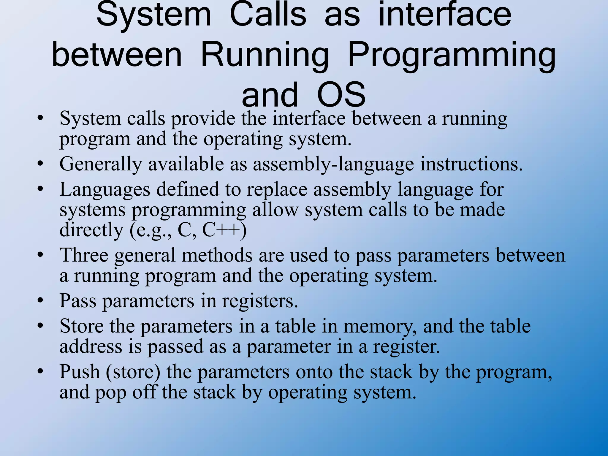 System Calls as interface
between Running Programming
and OS
• System calls provide the interface between a running
program and the operating system.
• Generally available as assembly-language instructions.
• Languages defined to replace assembly language for
systems programming allow system calls to be made
directly (e.g., C, C++)
• Three general methods are used to pass parameters between
a running program and the operating system.
• Pass parameters in registers.
• Store the parameters in a table in memory, and the table
address is passed as a parameter in a register.
• Push (store) the parameters onto the stack by the program,
and pop off the stack by operating system.
 