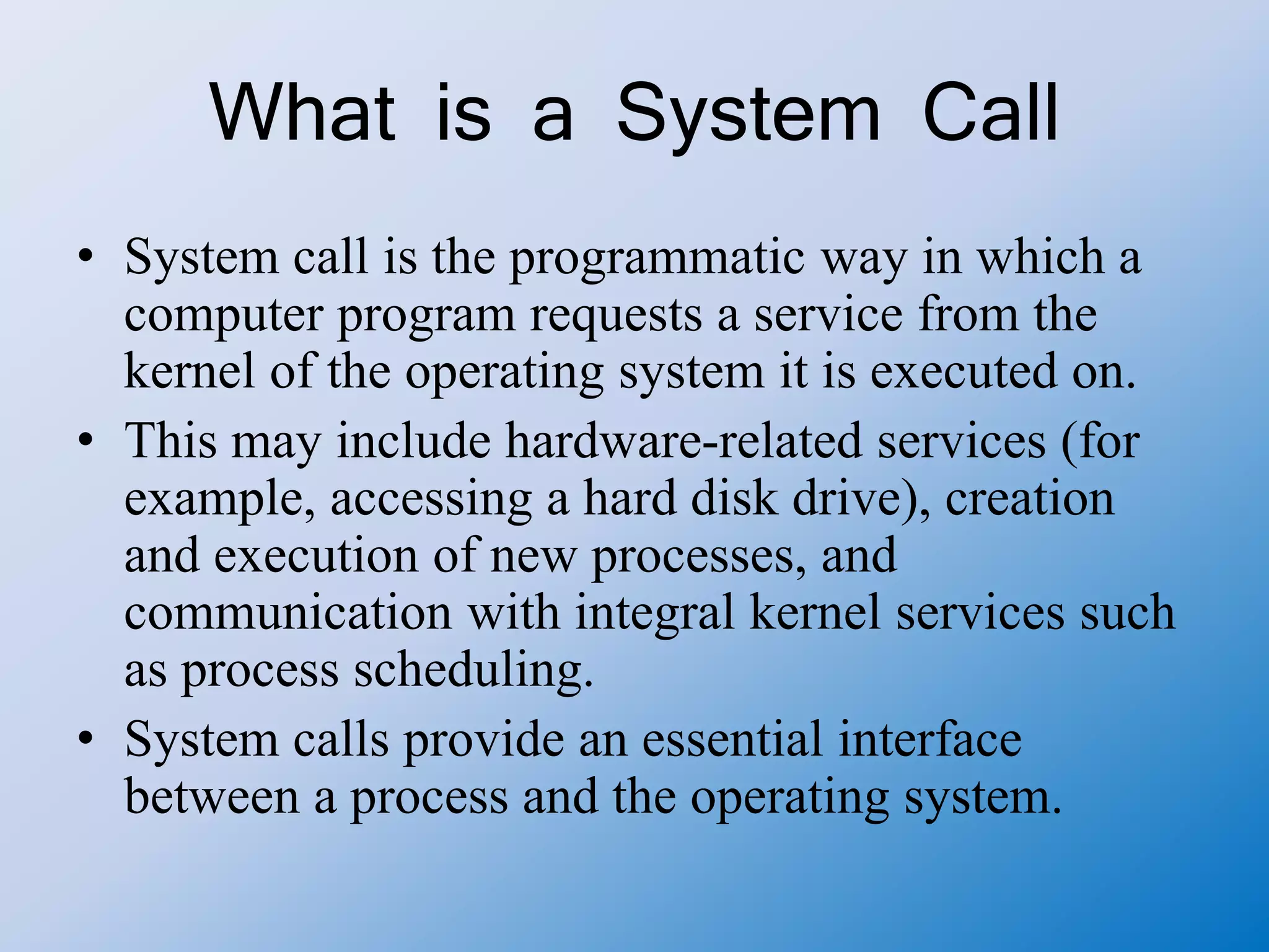 What is a System Call
• System call is the programmatic way in which a
computer program requests a service from the
kernel of the operating system it is executed on.
• This may include hardware-related services (for
example, accessing a hard disk drive), creation
and execution of new processes, and
communication with integral kernel services such
as process scheduling.
• System calls provide an essential interface
between a process and the operating system.
 