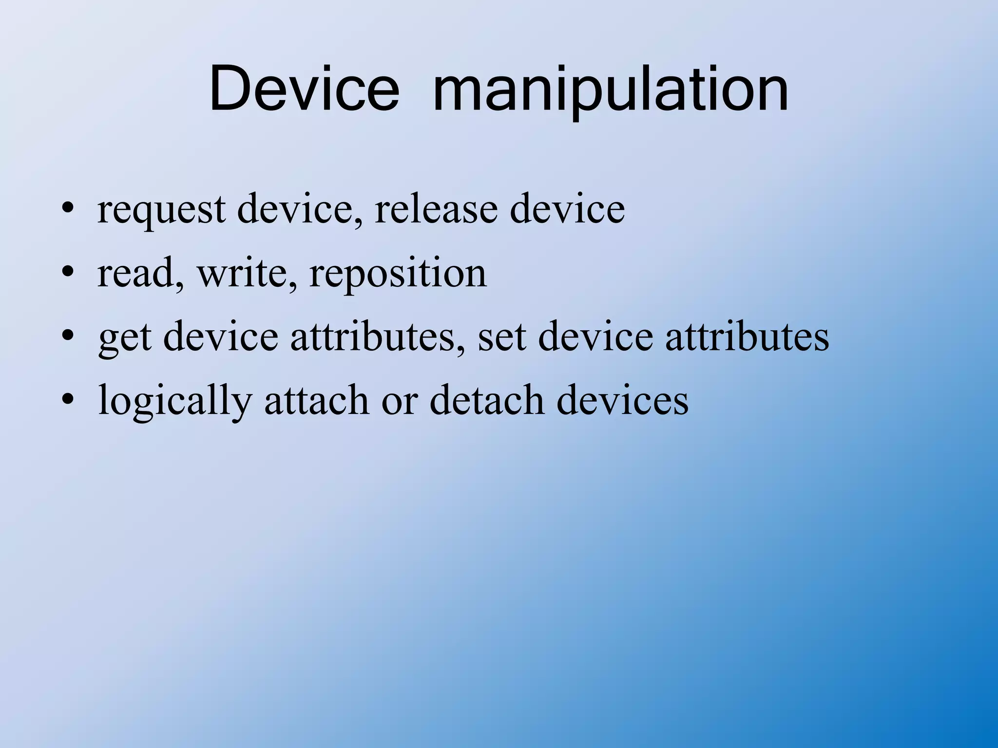 Device manipulation
• request device, release device
• read, write, reposition
• get device attributes, set device attributes
• logically attach or detach devices
 