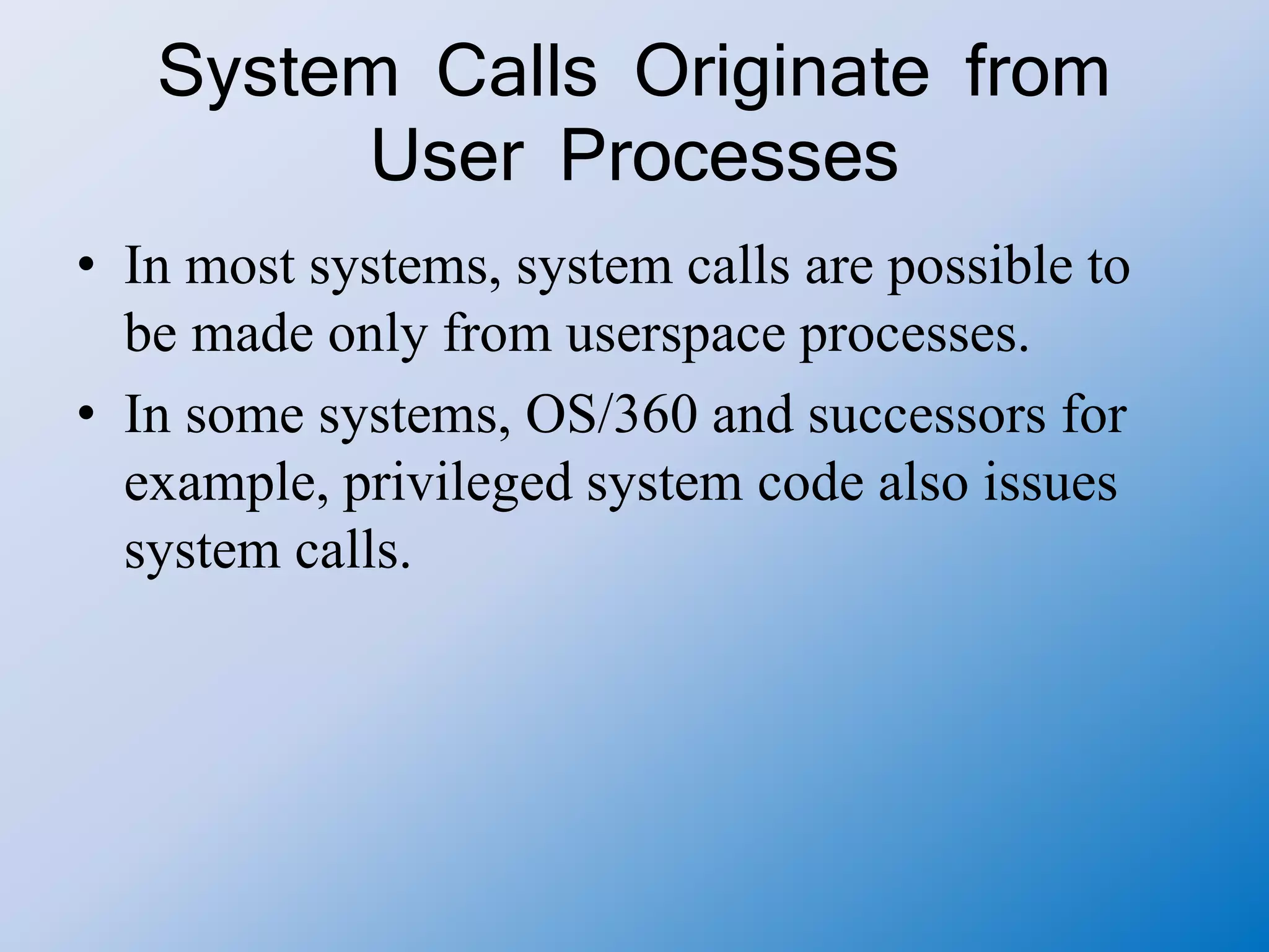 System Calls Originate from
User Processes
• In most systems, system calls are possible to
be made only from userspace processes.
• In some systems, OS/360 and successors for
example, privileged system code also issues
system calls.
 