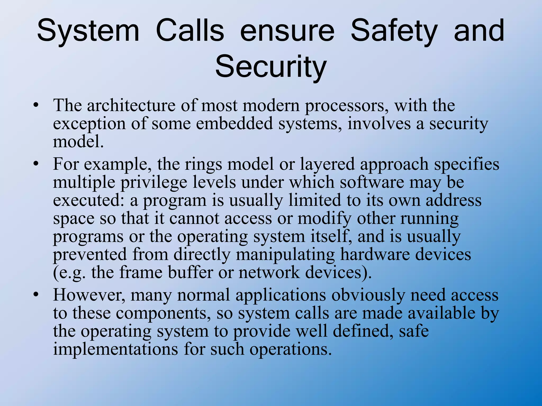 System Calls ensure Safety and
Security
• The architecture of most modern processors, with the
exception of some embedded systems, involves a security
model.
• For example, the rings model or layered approach specifies
multiple privilege levels under which software may be
executed: a program is usually limited to its own address
space so that it cannot access or modify other running
programs or the operating system itself, and is usually
prevented from directly manipulating hardware devices
(e.g. the frame buffer or network devices).
• However, many normal applications obviously need access
to these components, so system calls are made available by
the operating system to provide well defined, safe
implementations for such operations.
 
