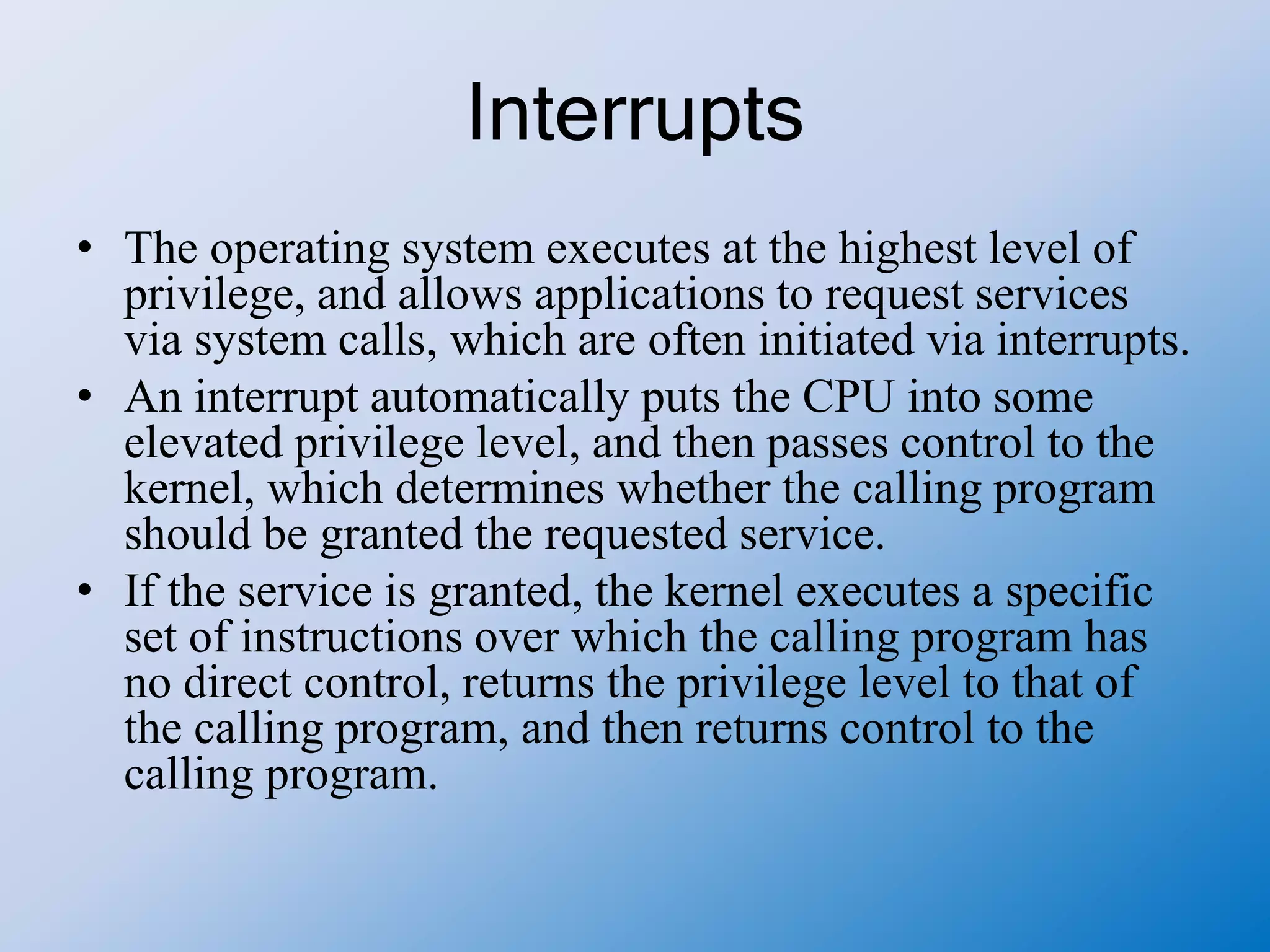 Interrupts
• The operating system executes at the highest level of
privilege, and allows applications to request services
via system calls, which are often initiated via interrupts.
• An interrupt automatically puts the CPU into some
elevated privilege level, and then passes control to the
kernel, which determines whether the calling program
should be granted the requested service.
• If the service is granted, the kernel executes a specific
set of instructions over which the calling program has
no direct control, returns the privilege level to that of
the calling program, and then returns control to the
calling program.
 