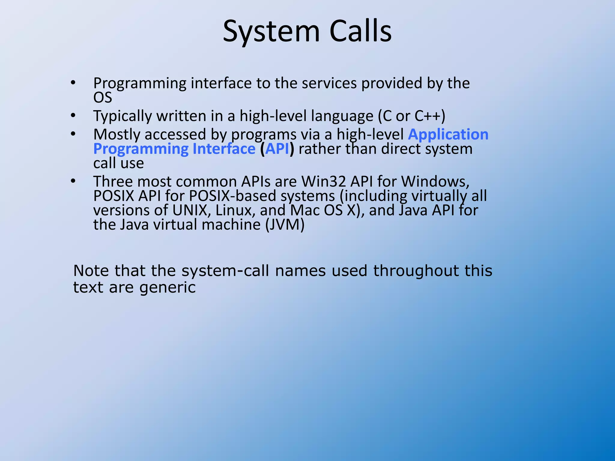 System Calls
• Programming interface to the services provided by the
OS
• Typically written in a high-level language (C or C++)
• Mostly accessed by programs via a high-level Application
Programming Interface (API) rather than direct system
call use
• Three most common APIs are Win32 API for Windows,
POSIX API for POSIX-based systems (including virtually all
versions of UNIX, Linux, and Mac OS X), and Java API for
the Java virtual machine (JVM)
Note that the system-call names used throughout this
text are generic
 