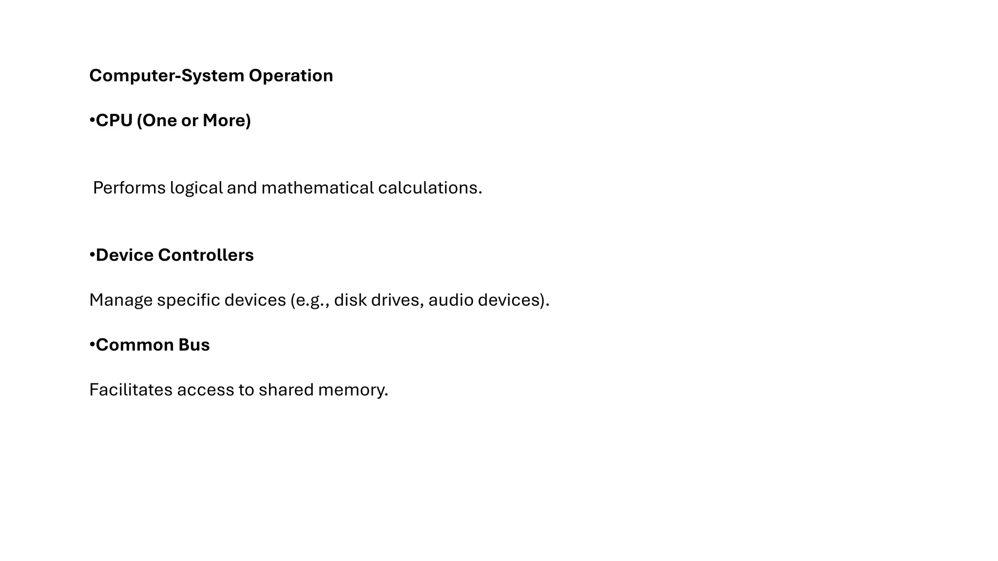 Computer-System Operation •CPU (One or More) Performs logical and mathematical calculations. •Device Controllers Manage specific devices (e.g., disk drives, audio devices). •Common Bus Facilitates access to shared memory. 