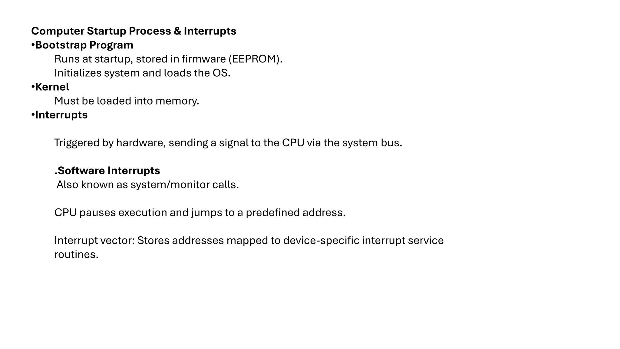 Computer Startup Process & Interrupts •Bootstrap Program Runs at startup, stored in firmware (EEPROM). Initializes system and loads the OS. •Kernel Must be loaded into memory. •Interrupts Triggered by hardware, sending a signal to the CPU via the system bus. .Software Interrupts Also known as system/monitor calls. CPU pauses execution and jumps to a predefined address. Interrupt vector: Stores addresses mapped to device-specific interrupt service routines. 