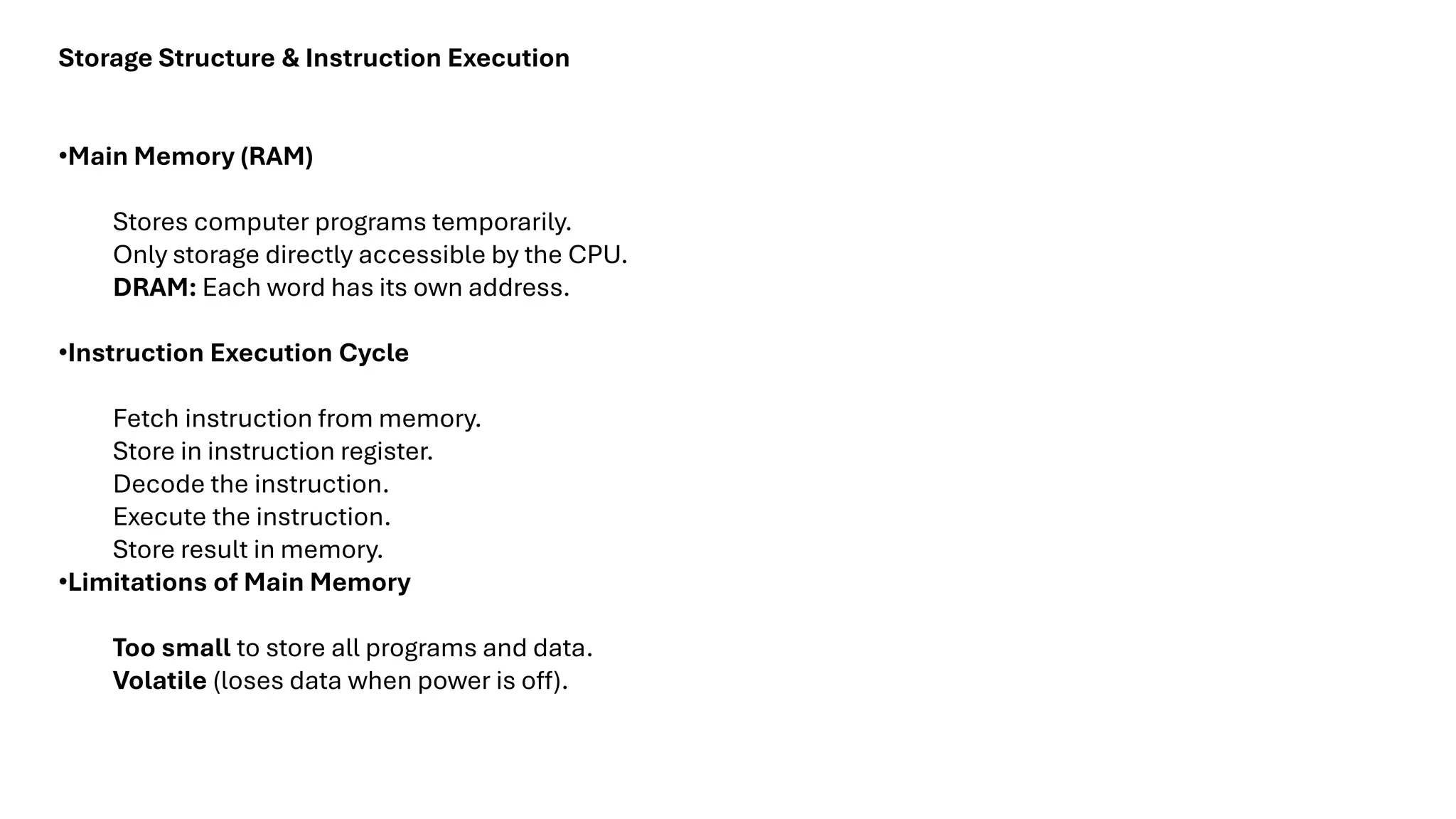 Storage Structure & Instruction Execution •Main Memory (RAM) Stores computer programs temporarily. Only storage directly accessible by the CPU. DRAM: Each word has its own address. •Instruction Execution Cycle Fetch instruction from memory. Store in instruction register. Decode the instruction. Execute the instruction. Store result in memory. •Limitations of Main Memory Too small to store all programs and data. Volatile (loses data when power is off). 