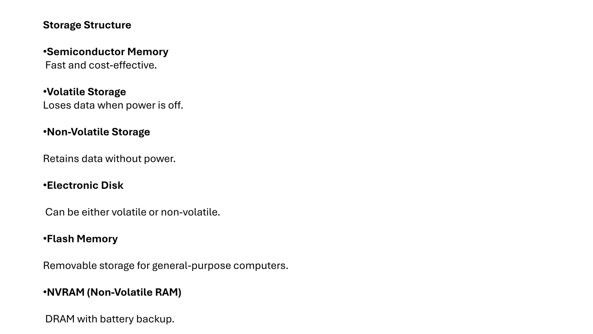 Storage Structure •Semiconductor Memory Fast and cost-effective. •Volatile Storage Loses data when power is off. •Non-Volatile Storage Retains data without power. •Electronic Disk Can be either volatile or non-volatile. •Flash Memory Removable storage for general-purpose computers. •NVRAM (Non-Volatile RAM) DRAM with battery backup. 