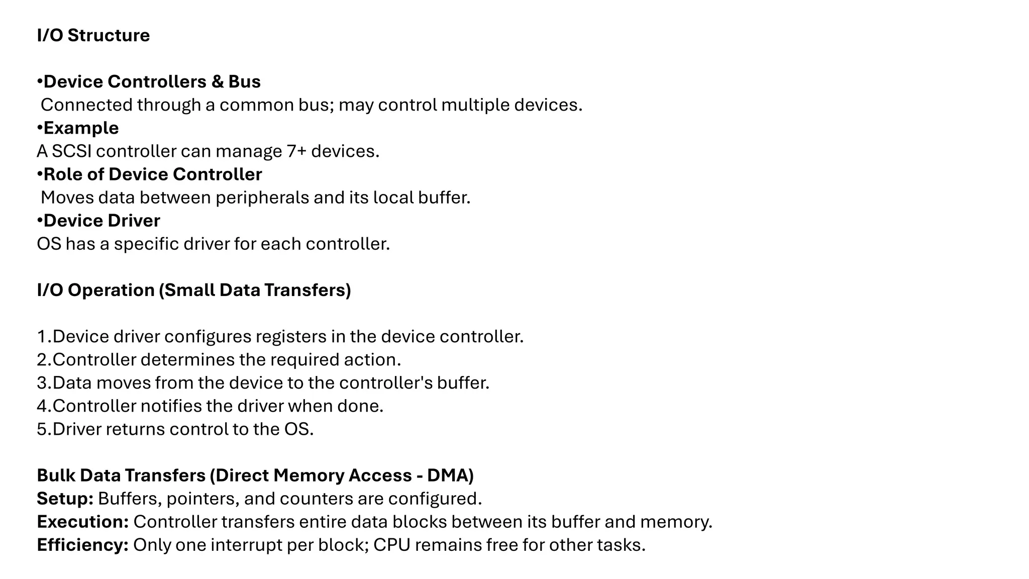 I/O Structure •Device Controllers & Bus Connected through a common bus; may control multiple devices. •Example A SCSI controller can manage 7+ devices. •Role of Device Controller Moves data between peripherals and its local buffer. •Device Driver OS has a specific driver for each controller. I/O Operation (Small Data Transfers) 1.Device driver configures registers in the device controller. 2.Controller determines the required action. 3.Data moves from the device to the controller's buffer. 4.Controller notifies the driver when done. 5.Driver returns control to the OS. Bulk Data Transfers (Direct Memory Access - DMA) Setup: Buffers, pointers, and counters are configured. Execution: Controller transfers entire data blocks between its buffer and memory. Efficiency: Only one interrupt per block; CPU remains free for other tasks. 