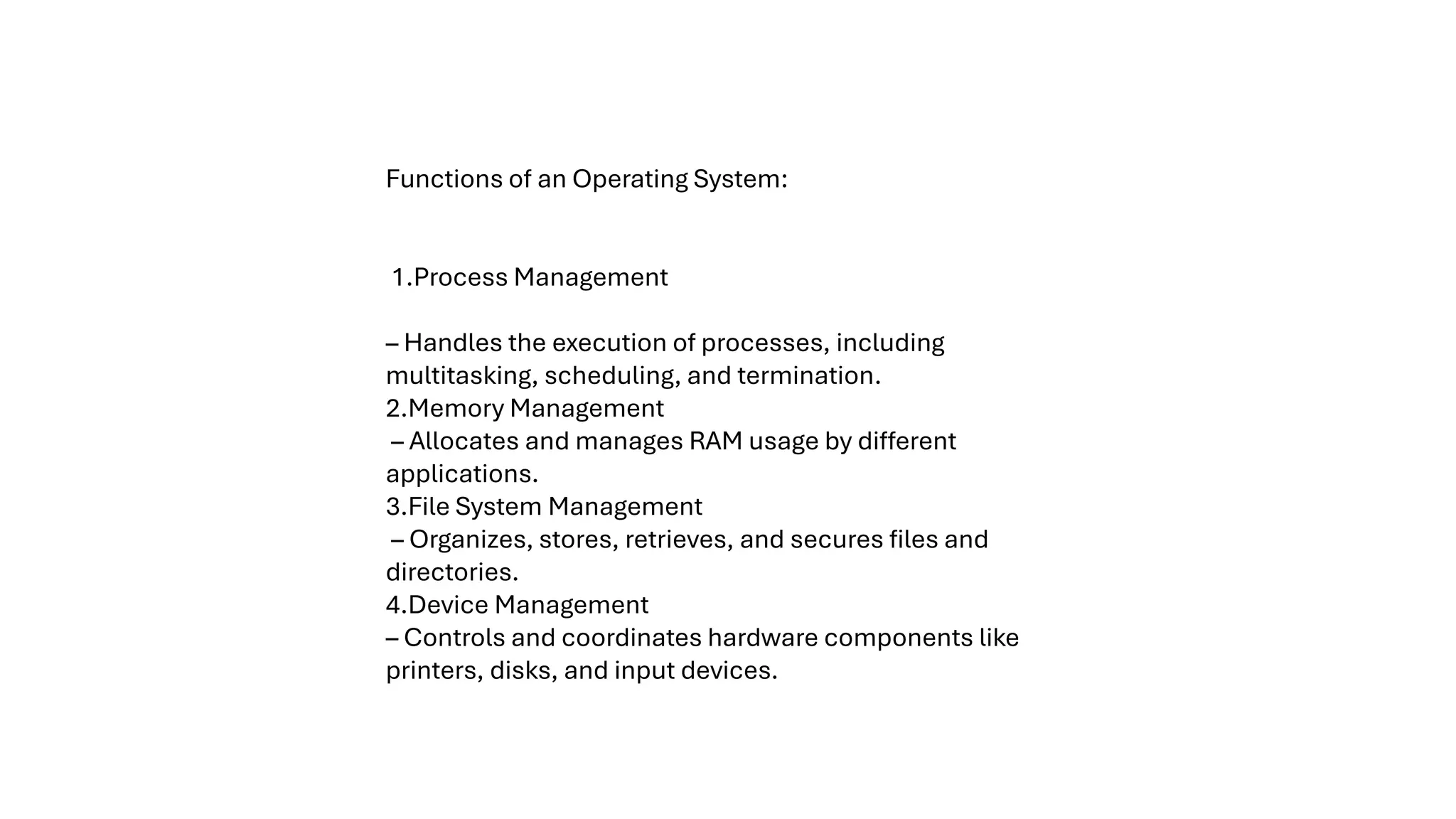 Functions of an Operating System: 1.Process Management – Handles the execution of processes, including multitasking, scheduling, and termination. 2.Memory Management – Allocates and manages RAM usage by different applications. 3.File System Management – Organizes, stores, retrieves, and secures files and directories. 4.Device Management – Controls and coordinates hardware components like printers, disks, and input devices. 