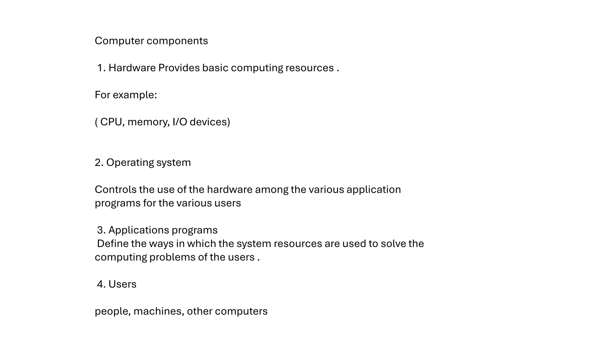 Computer components 1. Hardware Provides basic computing resources . For example: ( CPU, memory, I/O devices) 2. Operating system Controls the use of the hardware among the various application programs for the various users 3. Applications programs Define the ways in which the system resources are used to solve the computing problems of the users . 4. Users people, machines, other computers 