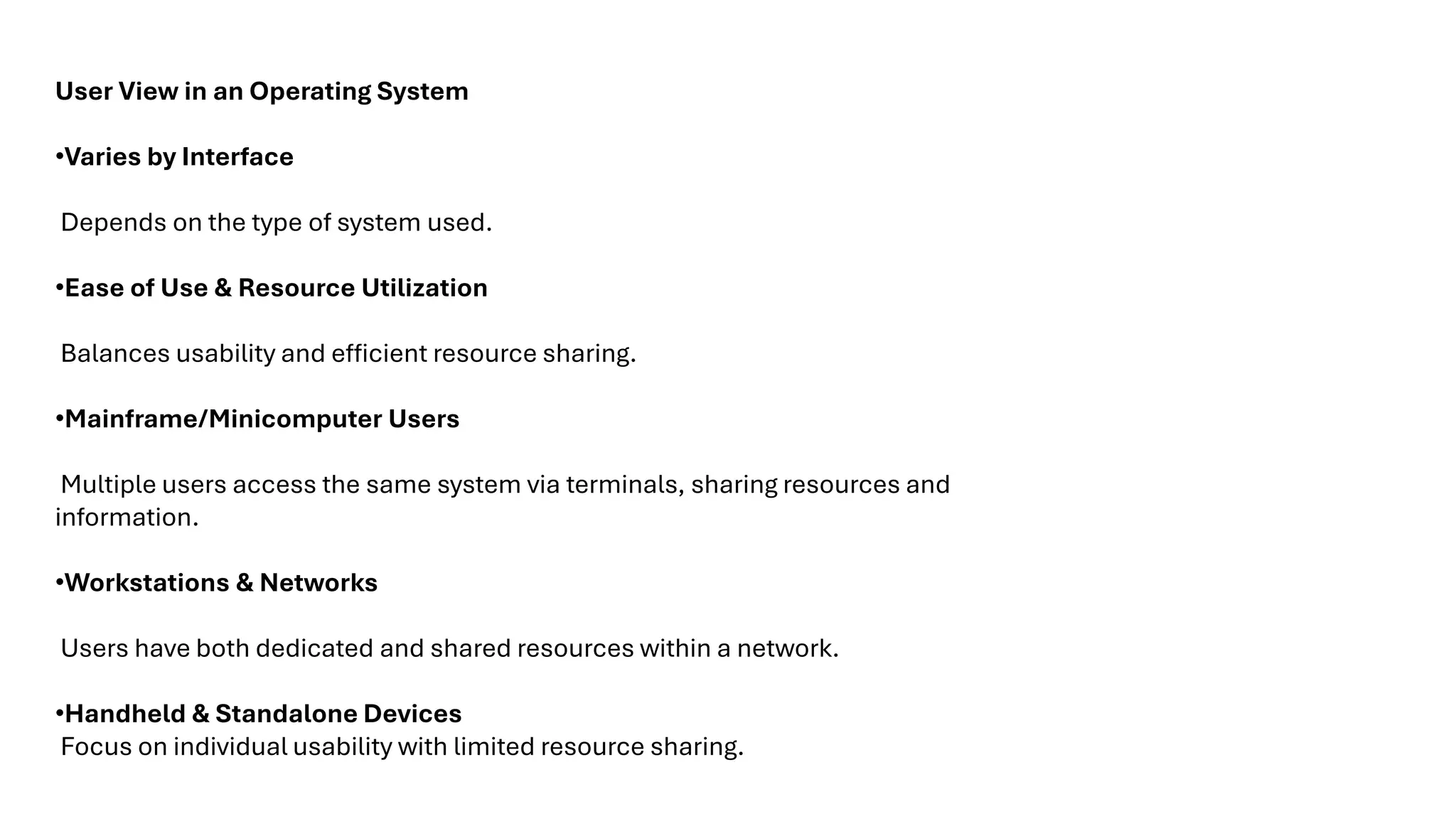 User View in an Operating System •Varies by Interface Depends on the type of system used. •Ease of Use & Resource Utilization Balances usability and efficient resource sharing. •Mainframe/Minicomputer Users Multiple users access the same system via terminals, sharing resources and information. •Workstations & Networks Users have both dedicated and shared resources within a network. •Handheld & Standalone Devices Focus on individual usability with limited resource sharing. 