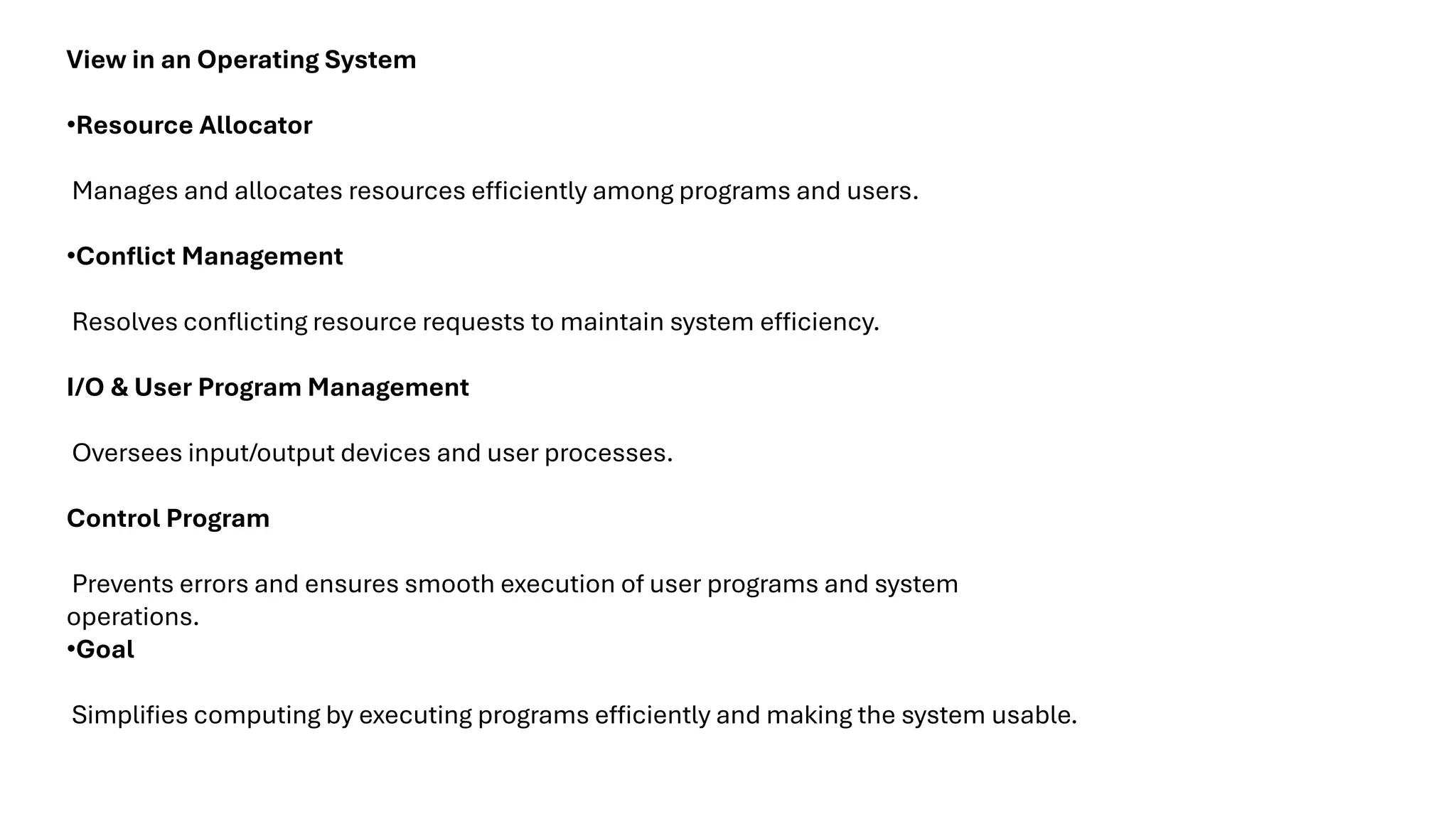 View in an Operating System •Resource Allocator Manages and allocates resources efficiently among programs and users. •Conflict Management Resolves conflicting resource requests to maintain system efficiency. I/O & User Program Management Oversees input/output devices and user processes. Control Program Prevents errors and ensures smooth execution of user programs and system operations. •Goal Simplifies computing by executing programs efficiently and making the system usable. 