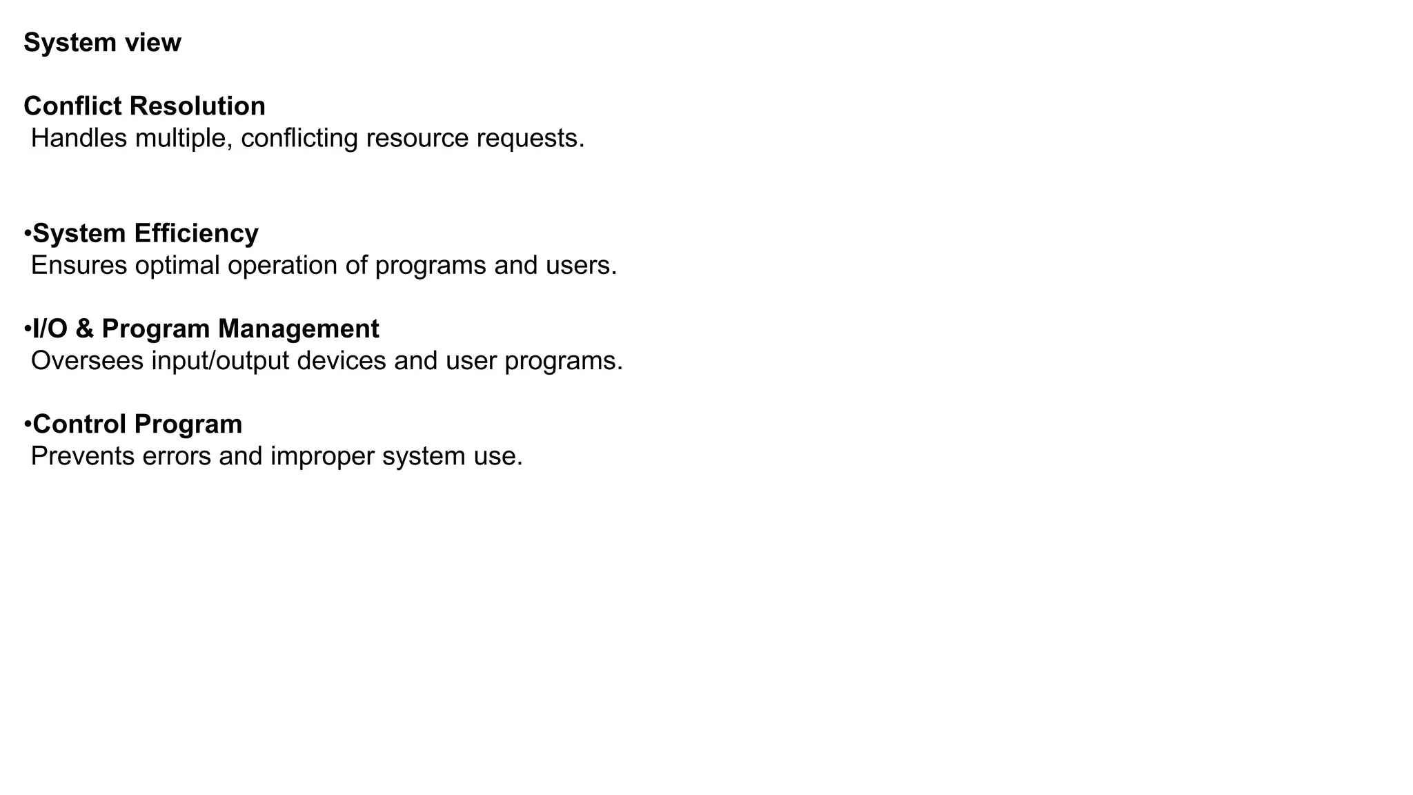 System view Conflict Resolution Handles multiple, conflicting resource requests. •System Efficiency Ensures optimal operation of programs and users. •I/O & Program Management Oversees input/output devices and user programs. •Control Program Prevents errors and improper system use. 