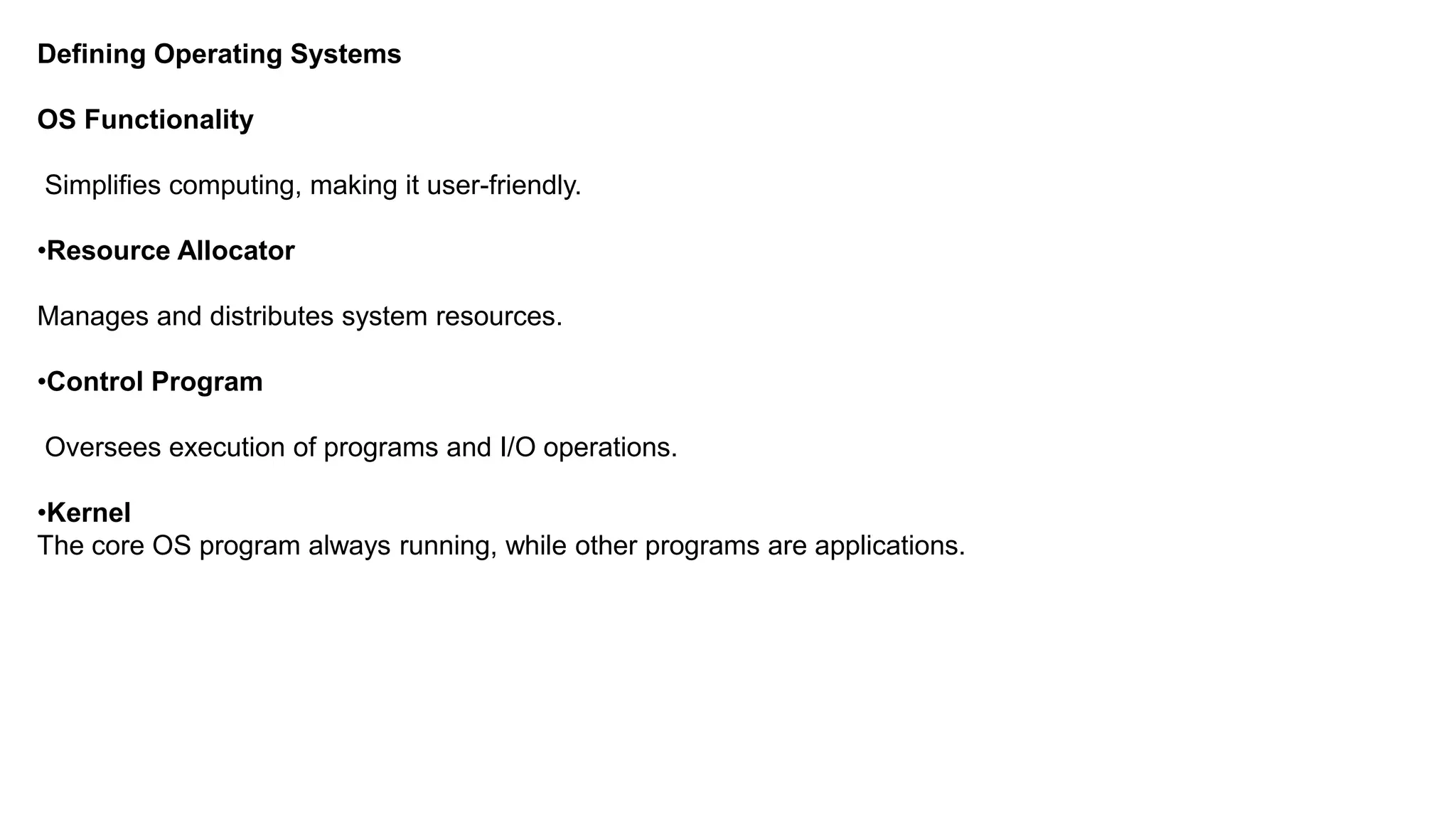 Defining Operating Systems OS Functionality Simplifies computing, making it user-friendly. •Resource Allocator Manages and distributes system resources. •Control Program Oversees execution of programs and I/O operations. •Kernel The core OS program always running, while other programs are applications. 