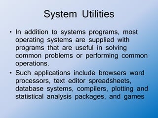 System Utilities
• In addition to systems programs, most
operating systems are supplied with
programs that are useful in solving
common problems or performing common
operations.
• Such applications include browsers word
processors, text editor spreadsheets,
database systems, compilers, plotting and
statistical analysis packages, and games
 