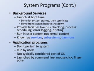 System Programs (Cont.)
• Background Services
– Launch at boot time
• Some for system startup, then terminate
• Some from system boot to shutdown
– Provide facilities like disk checking, process
scheduling, error logging, printing
– Run in user context not kernel context
– Known as services, subsystems, daemons
• Application programs
– Don’t pertain to system
– Run by users
– Not typically considered part of OS
– Launched by command line, mouse click, finger
poke
 