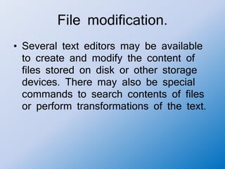 File modification.
• Several text editors may be available
to create and modify the content of
files stored on disk or other storage
devices. There may also be special
commands to search contents of files
or perform transformations of the text.
 