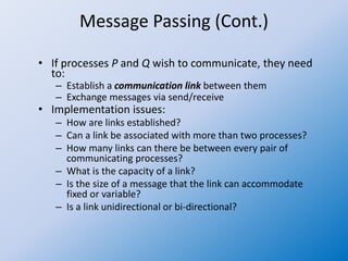 Message Passing (Cont.)
• If processes P and Q wish to communicate, they need
to:
– Establish a communication link between them
– Exchange messages via send/receive
• Implementation issues:
– How are links established?
– Can a link be associated with more than two processes?
– How many links can there be between every pair of
communicating processes?
– What is the capacity of a link?
– Is the size of a message that the link can accommodate
fixed or variable?
– Is a link unidirectional or bi-directional?
 