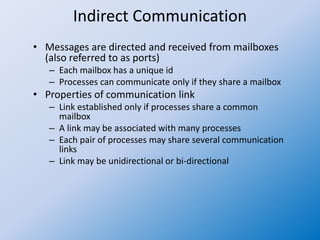 Indirect Communication
• Messages are directed and received from mailboxes
(also referred to as ports)
– Each mailbox has a unique id
– Processes can communicate only if they share a mailbox
• Properties of communication link
– Link established only if processes share a common
mailbox
– A link may be associated with many processes
– Each pair of processes may share several communication
links
– Link may be unidirectional or bi-directional
 