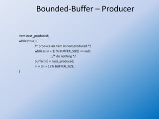 Bounded-Buffer – Producer
item next_produced;
while (true) {
/* produce an item in next produced */
while (((in + 1) % BUFFER_SIZE) == out)
; /* do nothing */
buffer[in] = next_produced;
in = (in + 1) % BUFFER_SIZE;
}
 