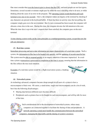 Computer Studies Notes
The Operating System - 5 -
One must consider that even the fastest typist is slower that the CPU, and most people are not fast typists.
Sometimes, several seconds or minutes might pass by while the user is deciding what to do next, or while
thinking about the cause of an error in the program. The operating system would therefore poll each
terminal every one or two seconds – that is, the computer makes an enquiry at the terminal by checking if
any characters are present in the keyboard buffer. If there has been no activity since the last polling, the
computer simply goes on to the next terminal. But if a new command has been issued, the computer will
allocate a time-slice to the user. During this time, the computer devotes the full attention to this user.
When the time slice is up or the user’s requests have been satisfied, the computer goes on the next
terminal.
A time-sharing system works on the same principles as a multiprogramming system, except that now the
jobs are interactive.
(5) Real-time systems
Immediate processing and up-to-date information are major characteristics of a real-time system. Such a
system, the information in files has to be located very quickly, and the updating of records must be fast.
The system must be able to respond quickly to an enquiry otherwise it becomes impractical. In a real-
time system a transaction is processed to completion at the time is occurs, ensuring that the information in
the files reflects the true (real) situation.
Examples of a real-time system would be: a flight reservation system, a banking
situation.
(6) Networked systems
As technology advanced, computers became cheap enough for all users of a system to have a
microcomputer of their own. Of course, a stand-alone, single-user microcomputer can do a lot of work,
but it has the following disadvantages:
• Sharing data between different users becomes difficult.
• Peripherals such as printers have to be bought for each microcomputer, and will lay idle for most
of the time.
Such considerations led to the development of networked systems, where many
computers are connected together to facilitate the sharing of data and peripherals. A
network operating system must handle the communication between the networked
computers, managing the data traffic and the sharing of system’s resources.
 