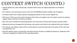 Typical speeds are a few milliseconds. Context-switch times are highly dependent on hardware
support.
 For instance, some processors (such as the Sun UltraSPARC) provide multiple sets of registers.
 A context switch here simply requires changing the pointer to the current register set.
 Of course, if there are more active processes than there are register sets, the system resorts to copying
register data to and from memory, as before.
 Also, the more complex the operating system, the more work must be done during a context switch.
 Advanced memory-management techniques may require extra data to be switched with each context.
 For instance, the address space of the current process must be preserved as the space of the next task
is prepared for use.
 How the address space is preserved, and what amount of work is needed to preserve it, depend on the
memory-management method of the operating system.
11
 