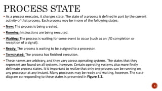  As a process executes, it changes state. The state of a process is defined in part by the current
activity of that process. Each process may be in one of the following states:
 New: The process is being created.
 Running: Instructions are being executed.
 Waiting: The process is waiting for some event to occur (such as an I/O completion or
reception of a signal).
 Ready: The process is waiting to be assigned to a processor.
 Terminated: The process has finished execution.
 These names are arbitrary, and they vary across operating systems. The states that they
represent are found on all systems, however. Certain operating systems also more finely
delineate process states. It is important to realize that only one process can be running on
any processor at any instant. Many processes may be ready and waiting, however. The state
diagram corresponding to these states is presented in Figure 3.2.
5
 