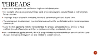  A process is a program that performs a single thread of execution.
 For example, when a process is running a word-processor program, a single thread of instructions is
being executed.
 This single thread of control allows the process to perform only one task at one time.
 The user cannot simultaneously type in characters and run the spell checker within the same process,
for example.
 Many modern operating systems have extended the process concept to allow a process to have
multiple threads of execution and thus to perform more than one task at a time.
 On a system that supports threads, the PCB is expanded to include information for each thread. Other
changes throughout the system are also needed to support threads.
9
 