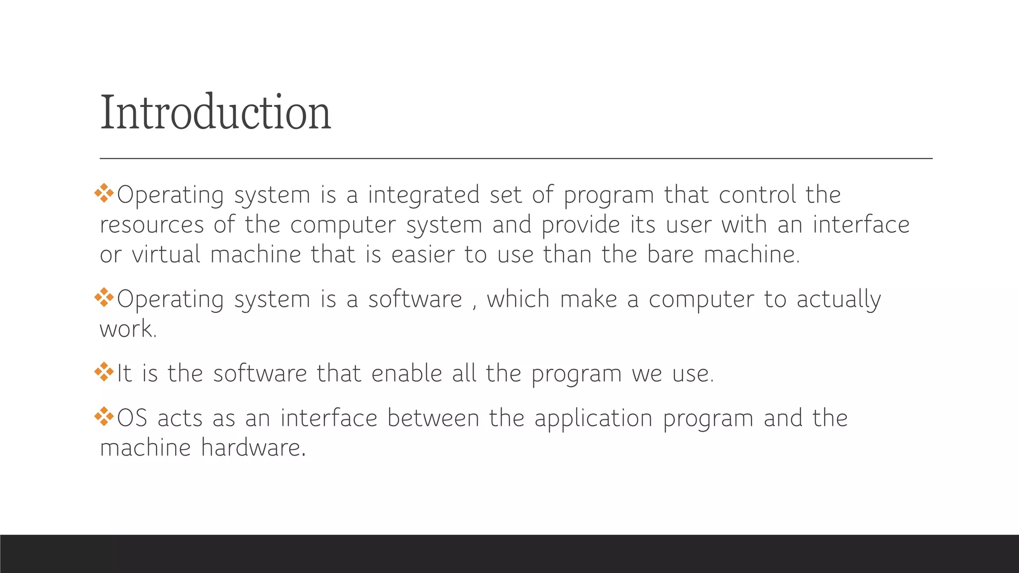 Introduction
❖Operating system is a integrated set of program that control the
resources of the computer system and provide its user with an interface
or virtual machine that is easier to use than the bare machine.
❖Operating system is a software , which make a computer to actually
work.
❖It is the software that enable all the program we use.
❖OS acts as an interface between the application program and the
machine hardware.
 