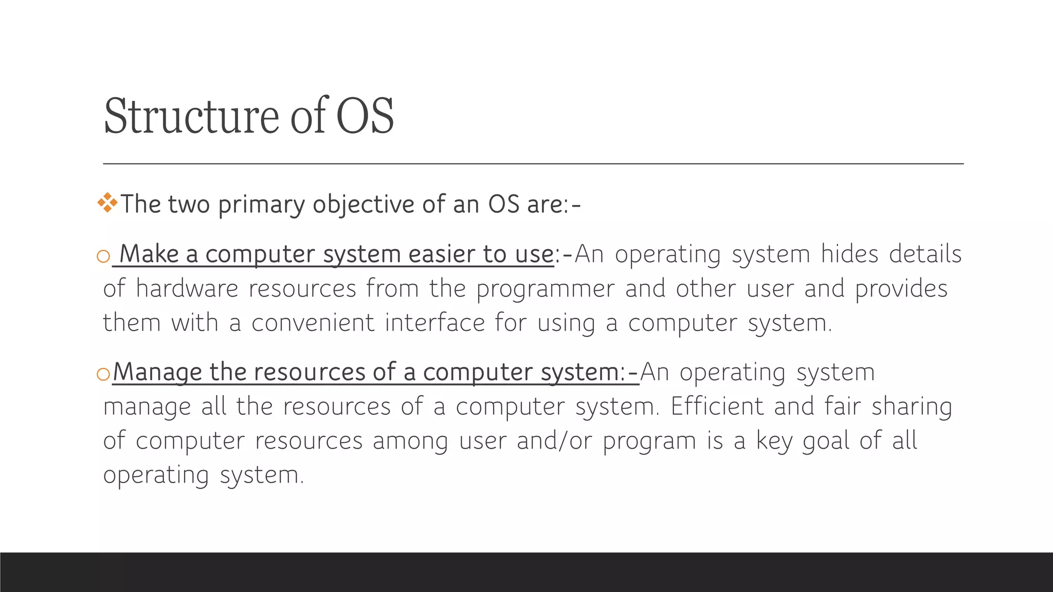 Structure of OS
❖The two primary objective of an OS are:-
o Make a computer system easier to use:-An operating system hides details
of hardware resources from the programmer and other user and provides
them with a convenient interface for using a computer system.
oManage the resources of a computer system:-An operating system
manage all the resources of a computer system. Efficient and fair sharing
of computer resources among user and/or program is a key goal of all
operating system.
 