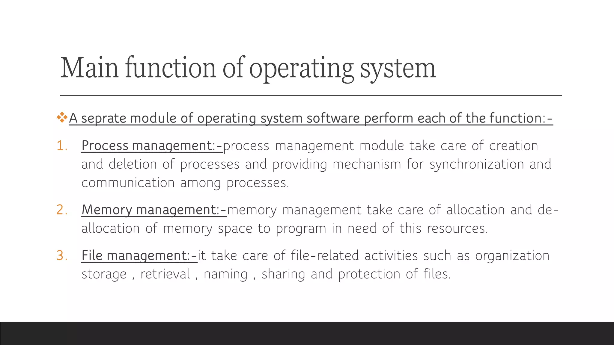 Main function of operating system
❖A seprate module of operating system software perform each of the function:-
1. Process management:-process management module take care of creation
and deletion of processes and providing mechanism for synchronization and
communication among processes.
2. Memory management:-memory management take care of allocation and de-
allocation of memory space to program in need of this resources.
3. File management:-it take care of file-related activities such as organization
storage , retrieval , naming , sharing and protection of files.
 