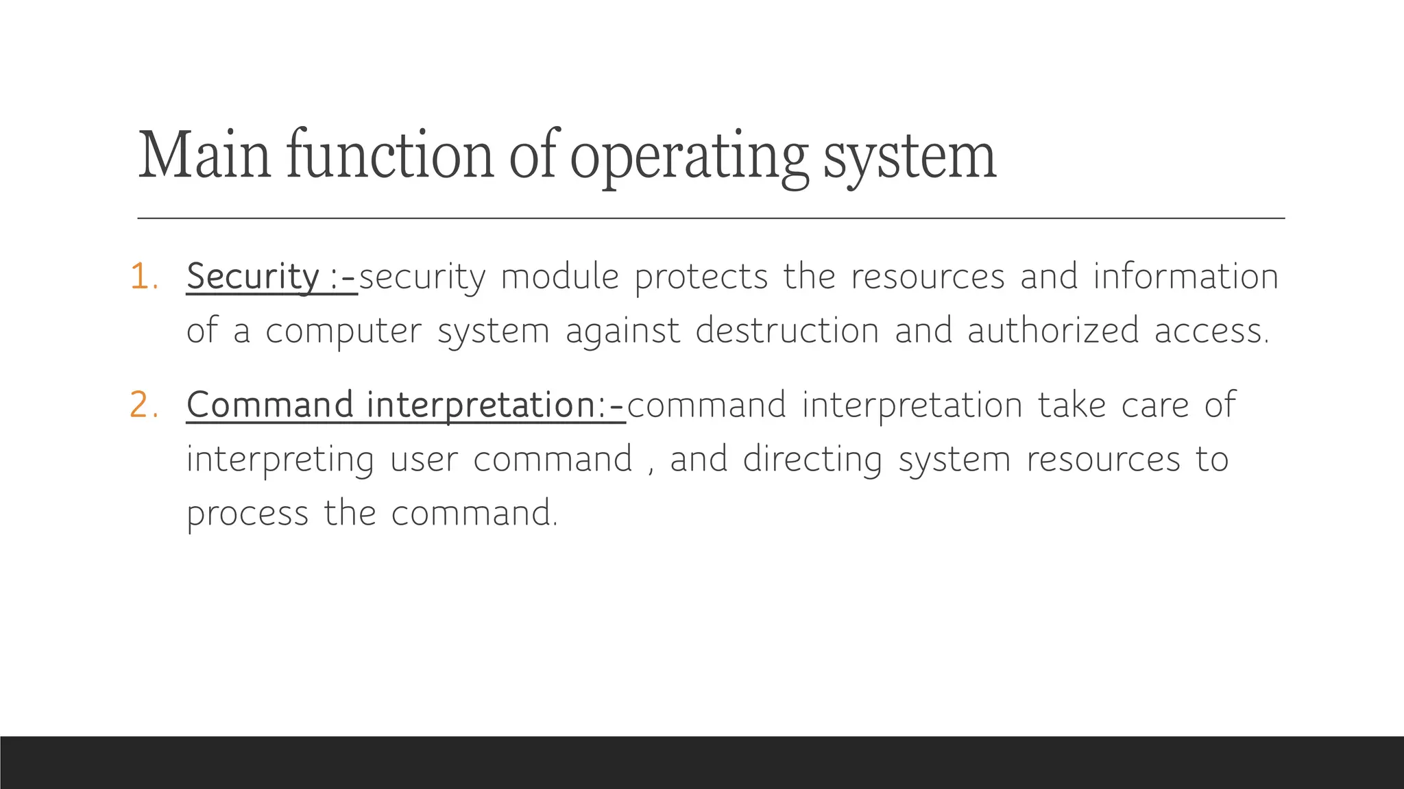 Main function of operating system
1. Security :-security module protects the resources and information
of a computer system against destruction and authorized access.
2. Command interpretation:-command interpretation take care of
interpreting user command , and directing system resources to
process the command.
 