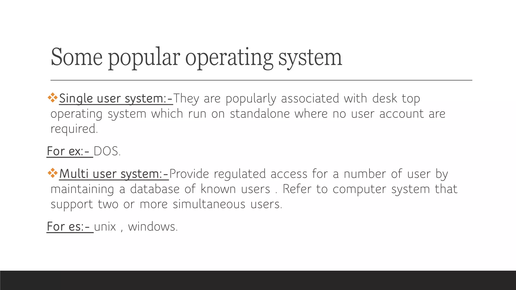 Some popular operating system
❖Single user system:-They are popularly associated with desk top
operating system which run on standalone where no user account are
required.
For ex:- DOS.
❖Multi user system:-Provide regulated access for a number of user by
maintaining a database of known users . Refer to computer system that
support two or more simultaneous users.
For es:- unix , windows.
 
