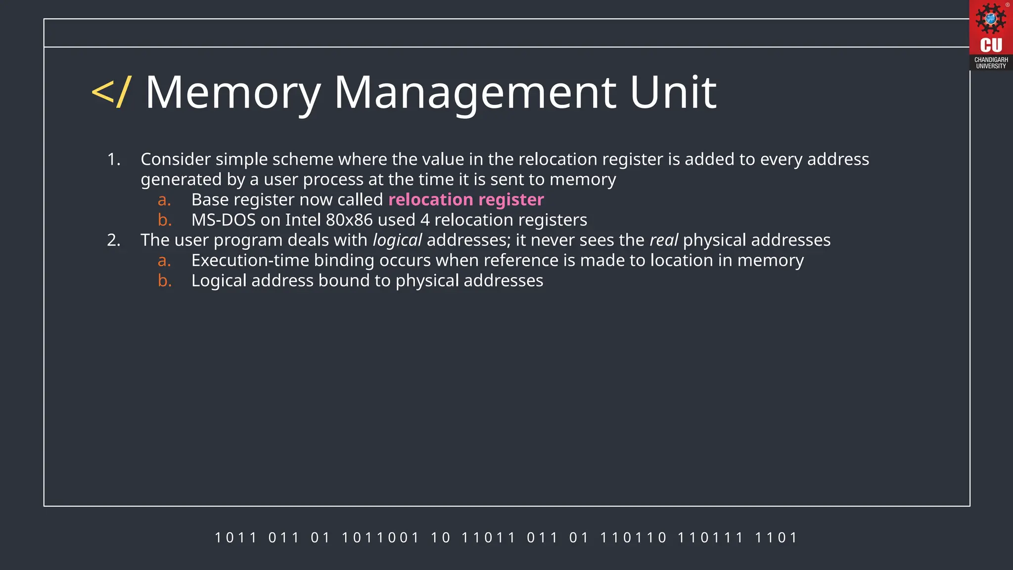 1 0 1 1 0 1 1 0 1 1 0 1 1 0 0 1 1 0 1 1 0 1 1 0 1 1 0 1 1 1 0 1 1 0 1 1 0 1 1 1 1 1 0 1
</ Memory Management Unit
1. Consider simple scheme where the value in the relocation register is added to every address
generated by a user process at the time it is sent to memory
a. Base register now called relocation register
b. MS-DOS on Intel 80x86 used 4 relocation registers
2. The user program deals with logical addresses; it never sees the real physical addresses
a. Execution-time binding occurs when reference is made to location in memory
b. Logical address bound to physical addresses
 