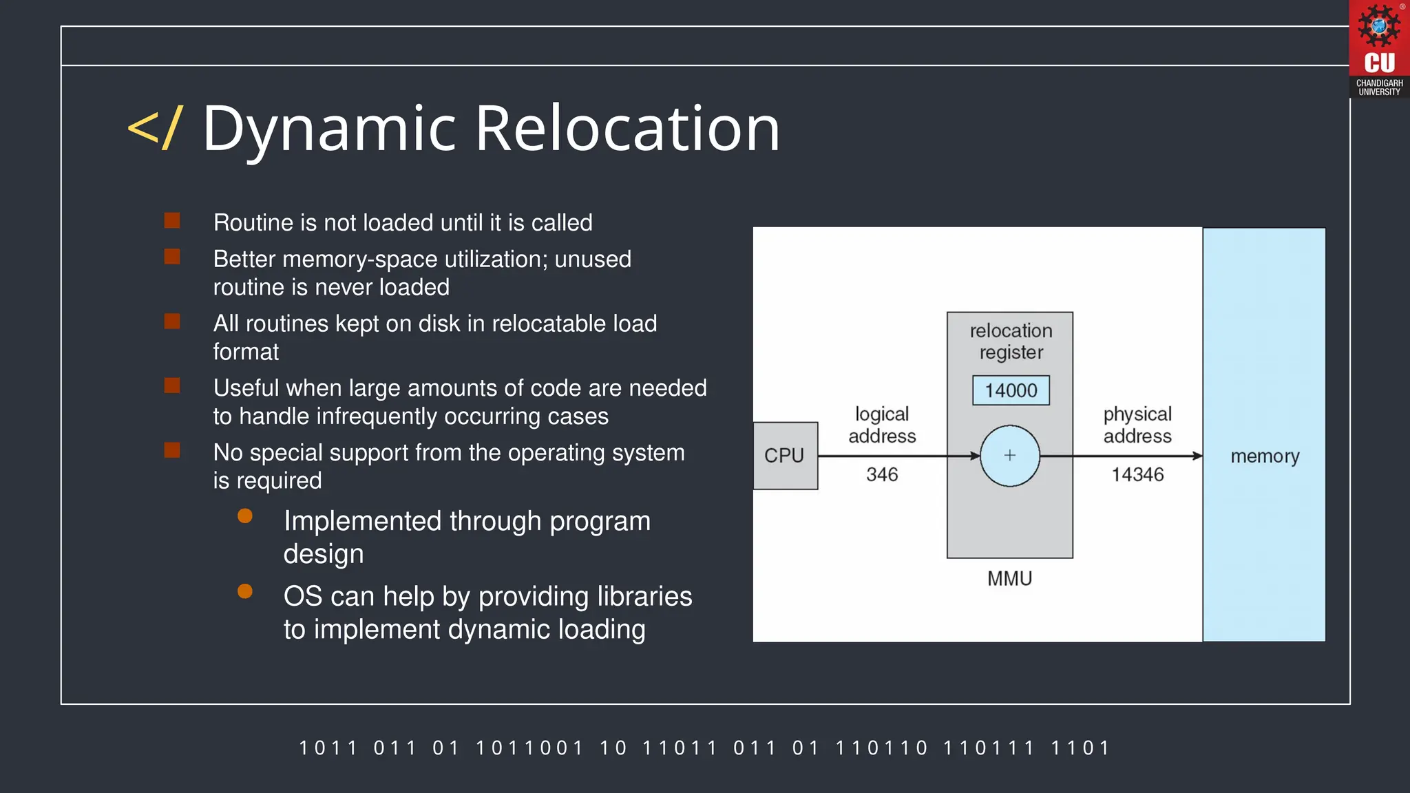 1 0 1 1 0 1 1 0 1 1 0 1 1 0 0 1 1 0 1 1 0 1 1 0 1 1 0 1 1 1 0 1 1 0 1 1 0 1 1 1 1 1 0 1
</ Dynamic Relocation
 Routine is not loaded until it is called
 Better memory-space utilization; unused
routine is never loaded
 All routines kept on disk in relocatable load
format
 Useful when large amounts of code are needed
to handle infrequently occurring cases
 No special support from the operating system
is required
 Implemented through program
design
 OS can help by providing libraries
to implement dynamic loading
 