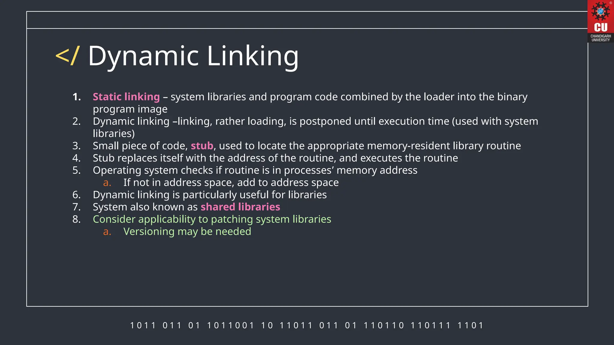 1 0 1 1 0 1 1 0 1 1 0 1 1 0 0 1 1 0 1 1 0 1 1 0 1 1 0 1 1 1 0 1 1 0 1 1 0 1 1 1 1 1 0 1
</ Dynamic Linking
1. Static linking – system libraries and program code combined by the loader into the binary
program image
2. Dynamic linking –linking, rather loading, is postponed until execution time (used with system
libraries)
3. Small piece of code, stub, used to locate the appropriate memory-resident library routine
4. Stub replaces itself with the address of the routine, and executes the routine
5. Operating system checks if routine is in processes’ memory address
a. If not in address space, add to address space
6. Dynamic linking is particularly useful for libraries
7. System also known as shared libraries
8. Consider applicability to patching system libraries
a. Versioning may be needed
 