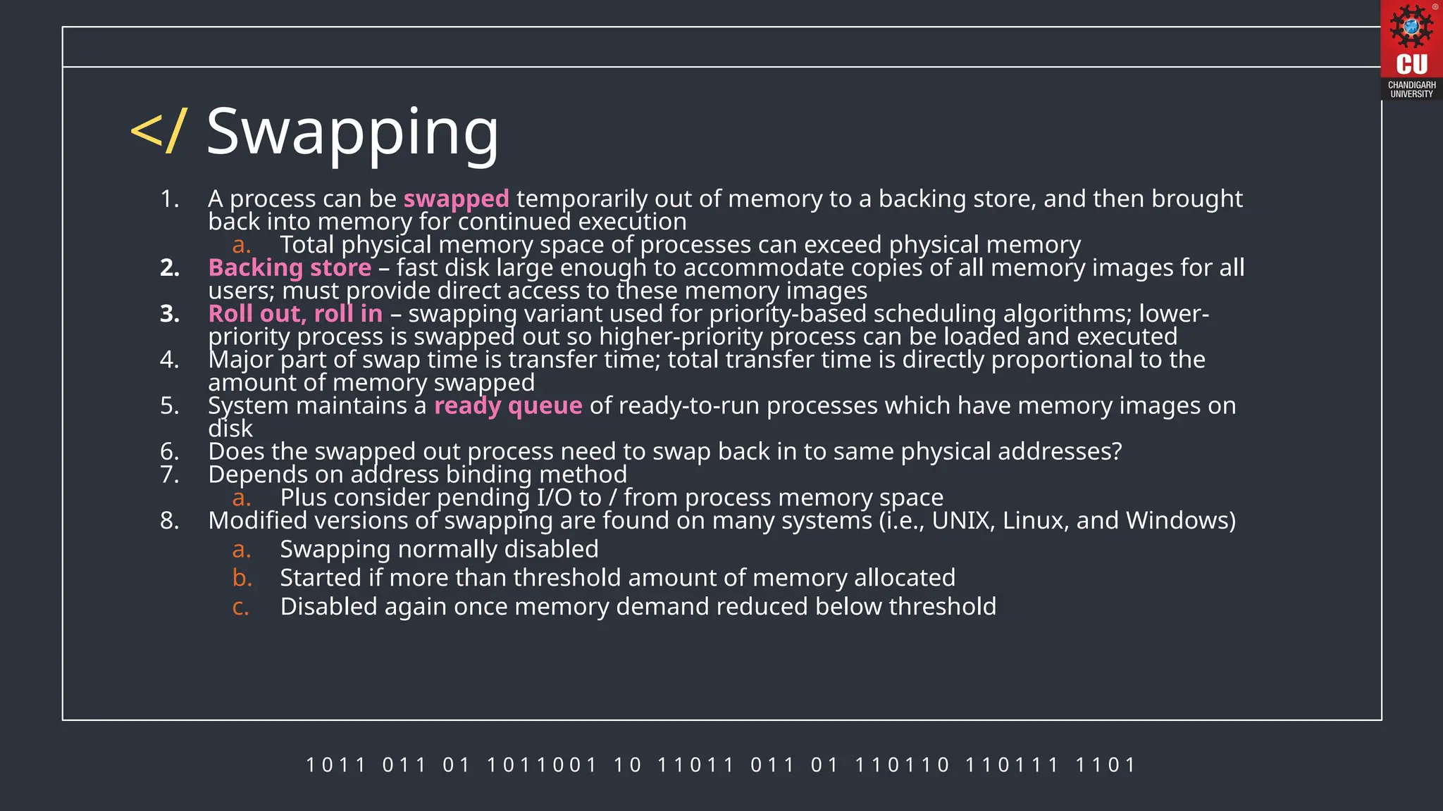1 0 1 1 0 1 1 0 1 1 0 1 1 0 0 1 1 0 1 1 0 1 1 0 1 1 0 1 1 1 0 1 1 0 1 1 0 1 1 1 1 1 0 1
</ Swapping
1. A process can be swapped temporarily out of memory to a backing store, and then brought
back into memory for continued execution
a. Total physical memory space of processes can exceed physical memory
2. Backing store – fast disk large enough to accommodate copies of all memory images for all
users; must provide direct access to these memory images
3. Roll out, roll in – swapping variant used for priority-based scheduling algorithms; lower-
priority process is swapped out so higher-priority process can be loaded and executed
4. Major part of swap time is transfer time; total transfer time is directly proportional to the
amount of memory swapped
5. System maintains a ready queue of ready-to-run processes which have memory images on
disk
6. Does the swapped out process need to swap back in to same physical addresses?
7. Depends on address binding method
a. Plus consider pending I/O to / from process memory space
8. Modified versions of swapping are found on many systems (i.e., UNIX, Linux, and Windows)
a. Swapping normally disabled
b. Started if more than threshold amount of memory allocated
c. Disabled again once memory demand reduced below threshold
 