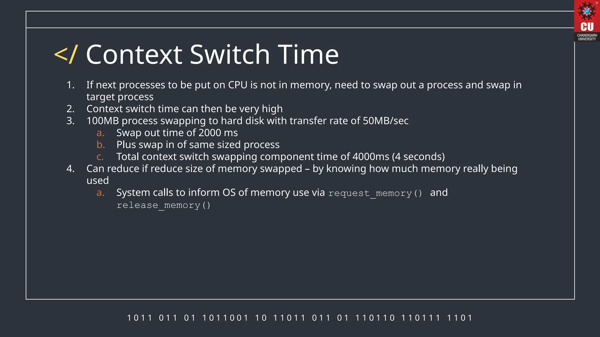 1 0 1 1 0 1 1 0 1 1 0 1 1 0 0 1 1 0 1 1 0 1 1 0 1 1 0 1 1 1 0 1 1 0 1 1 0 1 1 1 1 1 0 1
</ Context Switch Time
1. If next processes to be put on CPU is not in memory, need to swap out a process and swap in
target process
2. Context switch time can then be very high
3. 100MB process swapping to hard disk with transfer rate of 50MB/sec
a. Swap out time of 2000 ms
b. Plus swap in of same sized process
c. Total context switch swapping component time of 4000ms (4 seconds)
4. Can reduce if reduce size of memory swapped – by knowing how much memory really being
used
a. System calls to inform OS of memory use via request_memory() and
release_memory()
 