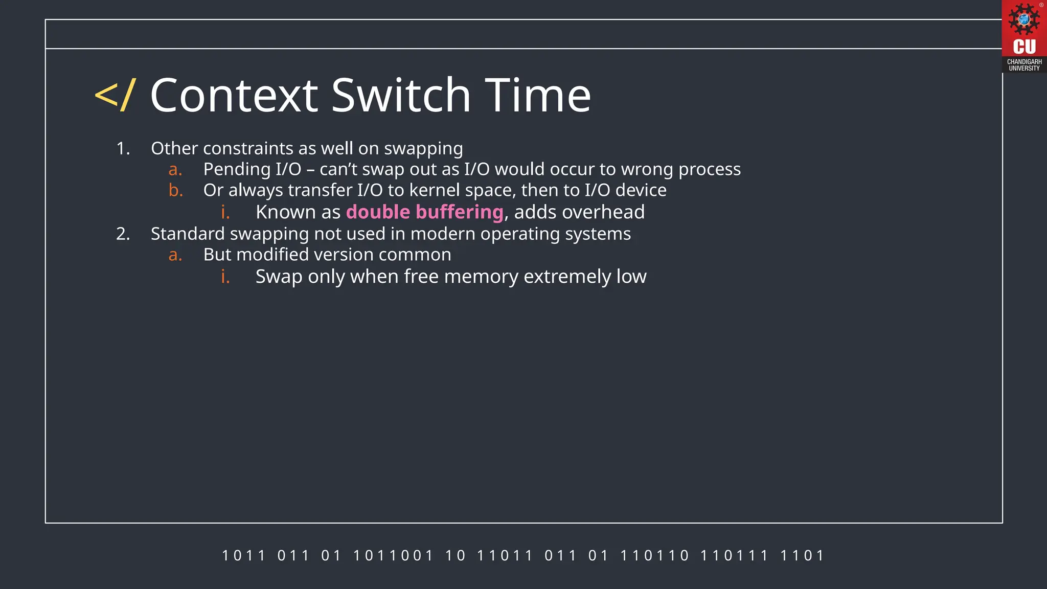 1 0 1 1 0 1 1 0 1 1 0 1 1 0 0 1 1 0 1 1 0 1 1 0 1 1 0 1 1 1 0 1 1 0 1 1 0 1 1 1 1 1 0 1
</ Context Switch Time
1. Other constraints as well on swapping
a. Pending I/O – can’t swap out as I/O would occur to wrong process
b. Or always transfer I/O to kernel space, then to I/O device
i. Known as double buffering, adds overhead
2. Standard swapping not used in modern operating systems
a. But modified version common
i. Swap only when free memory extremely low
 