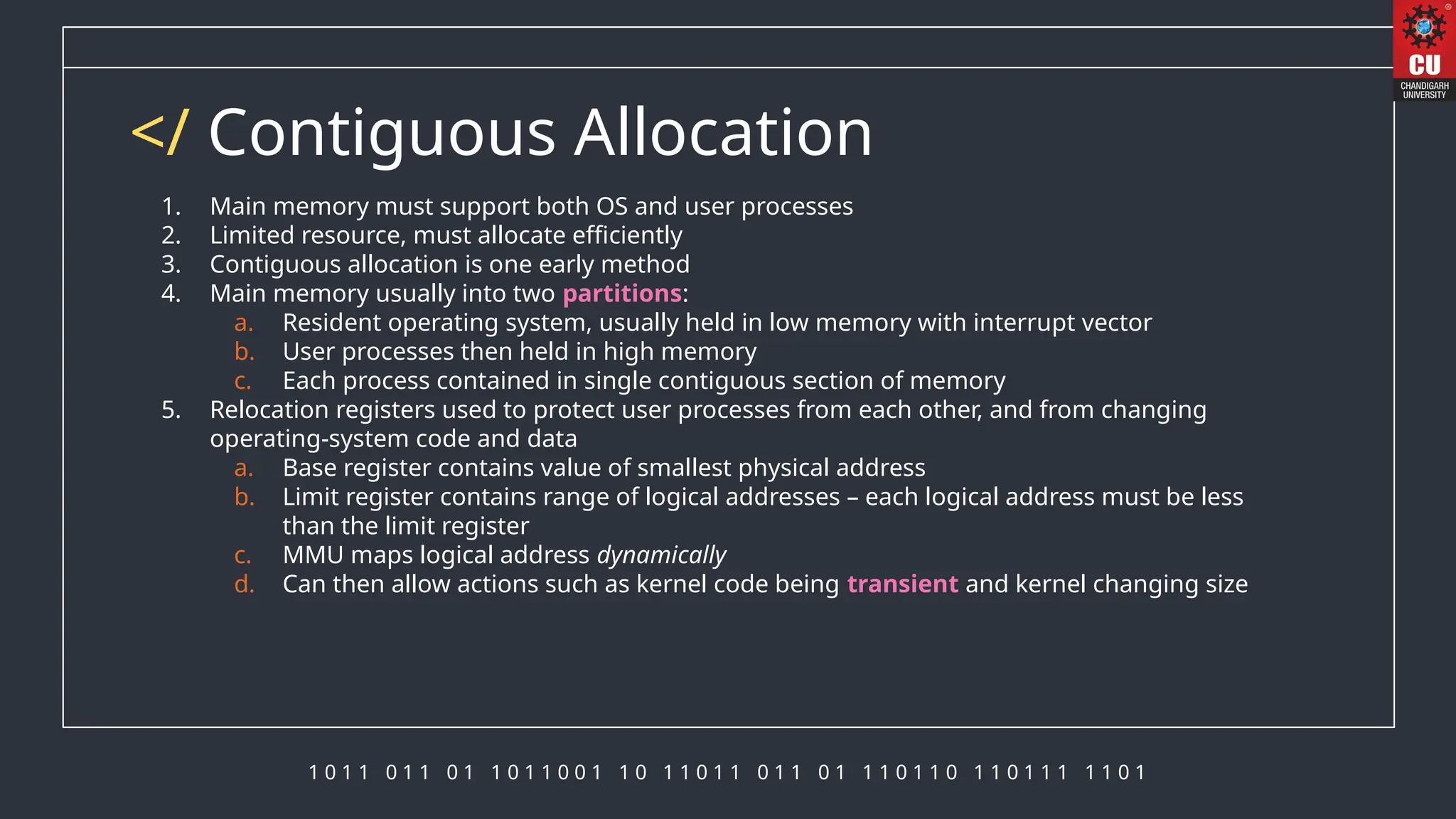 1 0 1 1 0 1 1 0 1 1 0 1 1 0 0 1 1 0 1 1 0 1 1 0 1 1 0 1 1 1 0 1 1 0 1 1 0 1 1 1 1 1 0 1
</ Contiguous Allocation
1. Main memory must support both OS and user processes
2. Limited resource, must allocate efficiently
3. Contiguous allocation is one early method
4. Main memory usually into two partitions:
a. Resident operating system, usually held in low memory with interrupt vector
b. User processes then held in high memory
c. Each process contained in single contiguous section of memory
5. Relocation registers used to protect user processes from each other, and from changing
operating-system code and data
a. Base register contains value of smallest physical address
b. Limit register contains range of logical addresses – each logical address must be less
than the limit register
c. MMU maps logical address dynamically
d. Can then allow actions such as kernel code being transient and kernel changing size
 