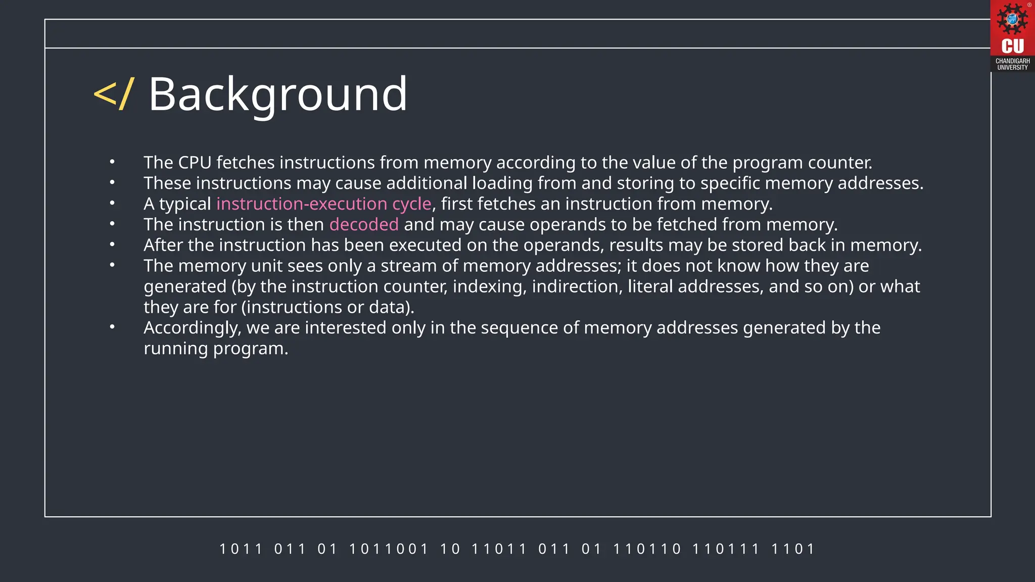 1 0 1 1 0 1 1 0 1 1 0 1 1 0 0 1 1 0 1 1 0 1 1 0 1 1 0 1 1 1 0 1 1 0 1 1 0 1 1 1 1 1 0 1
</ Background
• The CPU fetches instructions from memory according to the value of the program counter.
• These instructions may cause additional loading from and storing to specific memory addresses.
• A typical instruction-execution cycle, first fetches an instruction from memory.
• The instruction is then decoded and may cause operands to be fetched from memory.
• After the instruction has been executed on the operands, results may be stored back in memory.
• The memory unit sees only a stream of memory addresses; it does not know how they are
generated (by the instruction counter, indexing, indirection, literal addresses, and so on) or what
they are for (instructions or data).
• Accordingly, we are interested only in the sequence of memory addresses generated by the
running program.
 