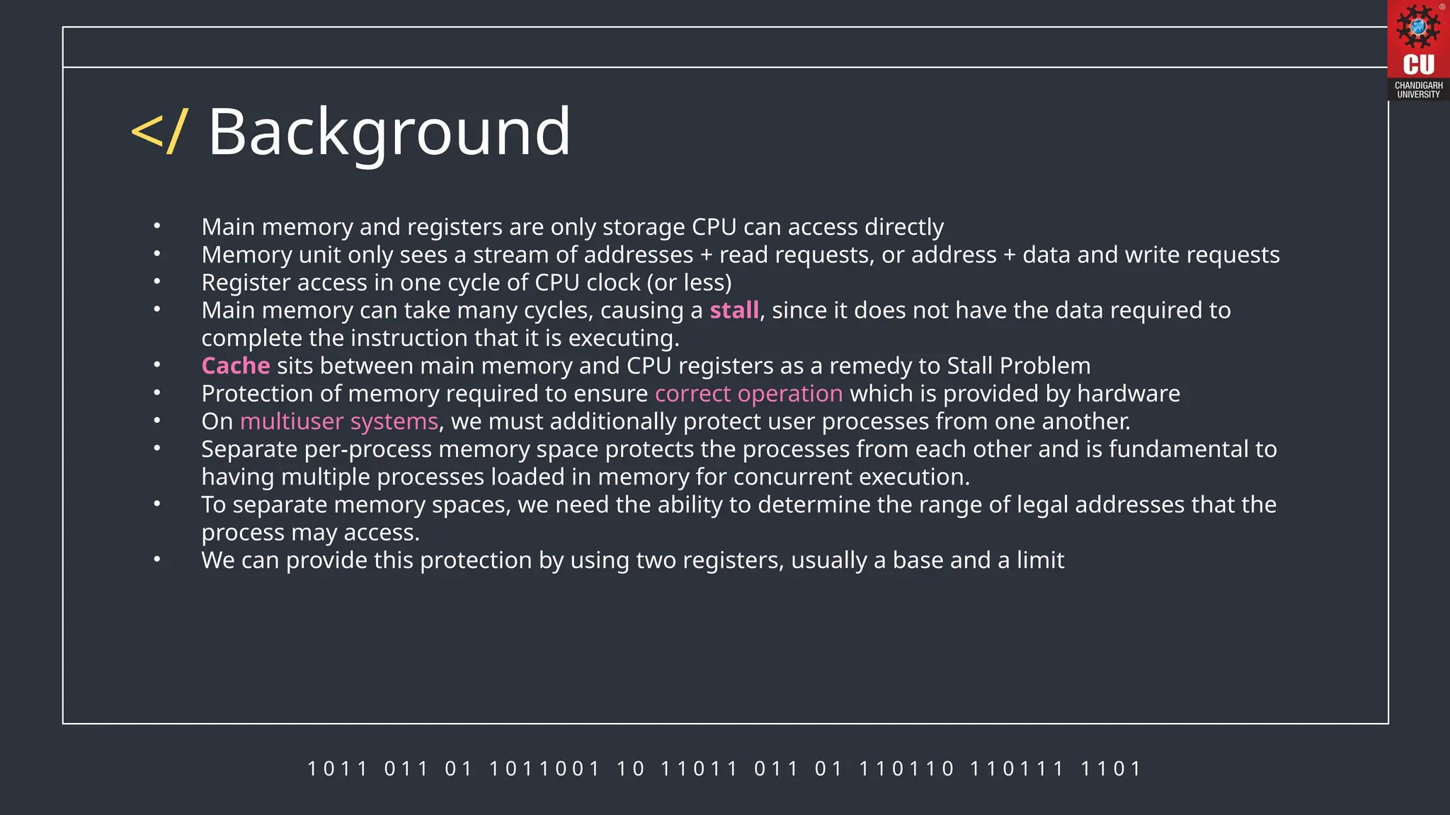 1 0 1 1 0 1 1 0 1 1 0 1 1 0 0 1 1 0 1 1 0 1 1 0 1 1 0 1 1 1 0 1 1 0 1 1 0 1 1 1 1 1 0 1
</ Background
• Main memory and registers are only storage CPU can access directly
• Memory unit only sees a stream of addresses + read requests, or address + data and write requests
• Register access in one cycle of CPU clock (or less)
• Main memory can take many cycles, causing a stall, since it does not have the data required to
complete the instruction that it is executing.
• Cache sits between main memory and CPU registers as a remedy to Stall Problem
• Protection of memory required to ensure correct operation which is provided by hardware
• On multiuser systems, we must additionally protect user processes from one another.
• Separate per-process memory space protects the processes from each other and is fundamental to
having multiple processes loaded in memory for concurrent execution.
• To separate memory spaces, we need the ability to determine the range of legal addresses that the
process may access.
• We can provide this protection by using two registers, usually a base and a limit
 