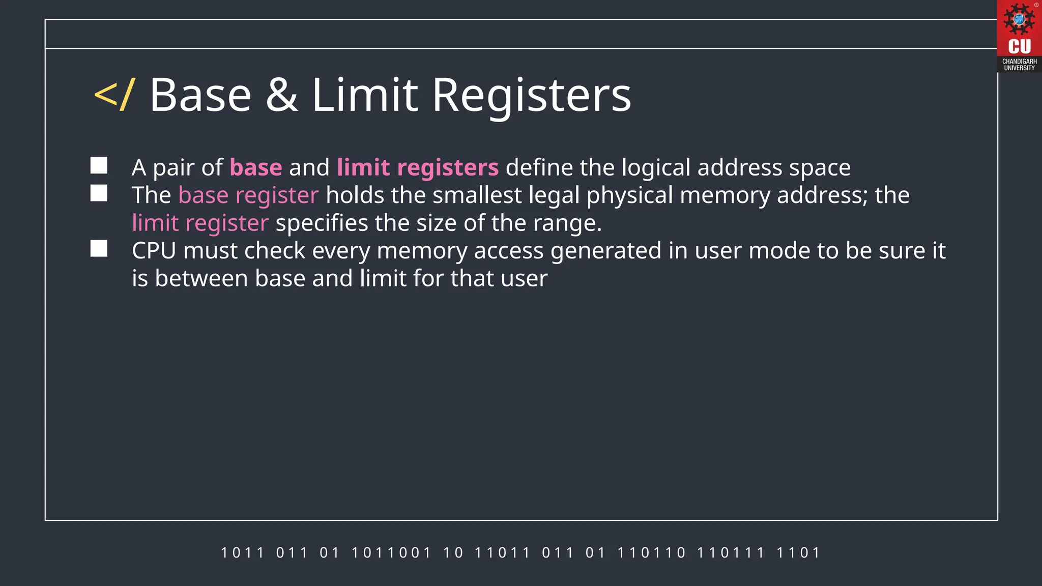 1 0 1 1 0 1 1 0 1 1 0 1 1 0 0 1 1 0 1 1 0 1 1 0 1 1 0 1 1 1 0 1 1 0 1 1 0 1 1 1 1 1 0 1
</ Base & Limit Registers
 A pair of base and limit registers define the logical address space
 The base register holds the smallest legal physical memory address; the
limit register specifies the size of the range.
 CPU must check every memory access generated in user mode to be sure it
is between base and limit for that user
 