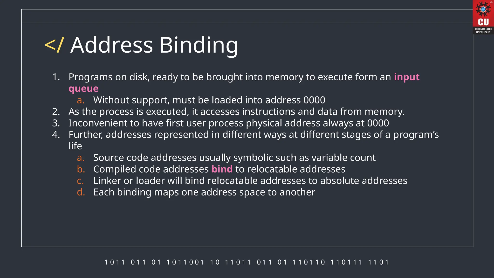 1 0 1 1 0 1 1 0 1 1 0 1 1 0 0 1 1 0 1 1 0 1 1 0 1 1 0 1 1 1 0 1 1 0 1 1 0 1 1 1 1 1 0 1
</ Address Binding
1. Programs on disk, ready to be brought into memory to execute form an input
queue
a. Without support, must be loaded into address 0000
2. As the process is executed, it accesses instructions and data from memory.
3. Inconvenient to have first user process physical address always at 0000
4. Further, addresses represented in different ways at different stages of a program’s
life
a. Source code addresses usually symbolic such as variable count
b. Compiled code addresses bind to relocatable addresses
c. Linker or loader will bind relocatable addresses to absolute addresses
d. Each binding maps one address space to another
 