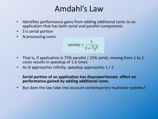 Amdahl’s Law
• Identifies performance gains from adding additional cores to an
application that has both serial and parallel components
• S is serial portion
• N processing cores
• That is, if application is 75% parallel / 25% serial, moving from 1 to 2
cores results in speedup of 1.6 times
• As N approaches infinity, speedup approaches 1 / S
Serial portion of an application has disproportionate effect on
performance gained by adding additional cores
• But does the law take into account contemporary multicore systems?
 