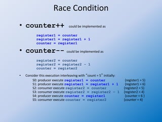 Race Condition
• counter++ could be implemented as
register1 = counter
register1 = register1 + 1
counter = register1
• counter-- could be implemented as
register2 = counter
register2 = register2 - 1
counter = register2
• Consider this execution interleaving with “count = 5” initially:
S0: producer execute register1 = counter {register1 = 5}
S1: producer execute register1 = register1 + 1 {register1 = 6}
S2: consumer execute register2 = counter {register2 = 5}
S3: consumer execute register2 = register2 – 1 {register2 = 4}
S4: producer execute counter = register1 {counter = 6 }
S5: consumer execute counter = register2 {counter = 4}
 