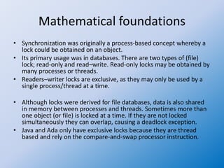 Mathematical foundations
• Synchronization was originally a process-based concept whereby a
lock could be obtained on an object.
• Its primary usage was in databases. There are two types of (file)
lock; read-only and read–write. Read-only locks may be obtained by
many processes or threads.
• Readers–writer locks are exclusive, as they may only be used by a
single process/thread at a time.
• Although locks were derived for file databases, data is also shared
in memory between processes and threads. Sometimes more than
one object (or file) is locked at a time. If they are not locked
simultaneously they can overlap, causing a deadlock exception.
• Java and Ada only have exclusive locks because they are thread
based and rely on the compare-and-swap processor instruction.
 