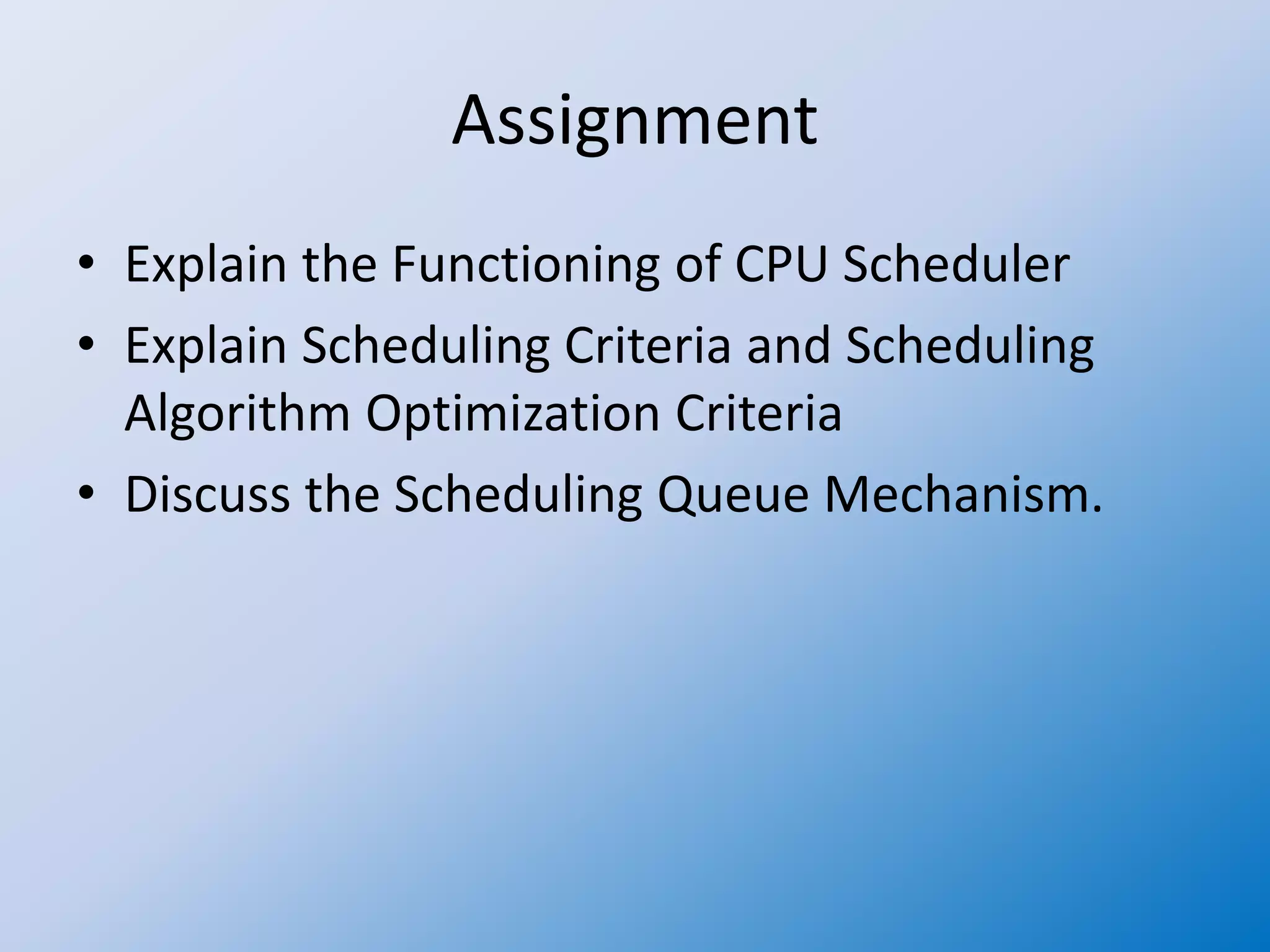 Assignment
• Explain the Functioning of CPU Scheduler
• Explain Scheduling Criteria and Scheduling
Algorithm Optimization Criteria
• Discuss the Scheduling Queue Mechanism.
 
