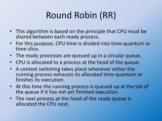 Round Robin (RR)
• This algorithm is based on the principle that CPU must be
shared between each ready process.
• For this purpose, CPU time is divided into time-quantum or
time-slice.
• The ready processes are queued up in a circular queue.
• CPU is allocated to a process at the head of the queue.
• A context switching takes place whenever either the
running process exhausts its allocated time-quantum or
finishes its execution.
• At this time the running process is queued up at the tail of
the queue if it has not yet finished execution.
• The next process at the head of the ready queue is
allocated the CPU next.
 