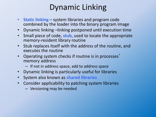 Dynamic Linking
• Static linking – system libraries and program code
combined by the loader into the binary program image
• Dynamic linking –linking postponed until execution time
• Small piece of code, stub, used to locate the appropriate
memory-resident library routine
• Stub replaces itself with the address of the routine, and
executes the routine
• Operating system checks if routine is in processes’
memory address
– If not in address space, add to address space
• Dynamic linking is particularly useful for libraries
• System also known as shared libraries
• Consider applicability to patching system libraries
– Versioning may be needed
 